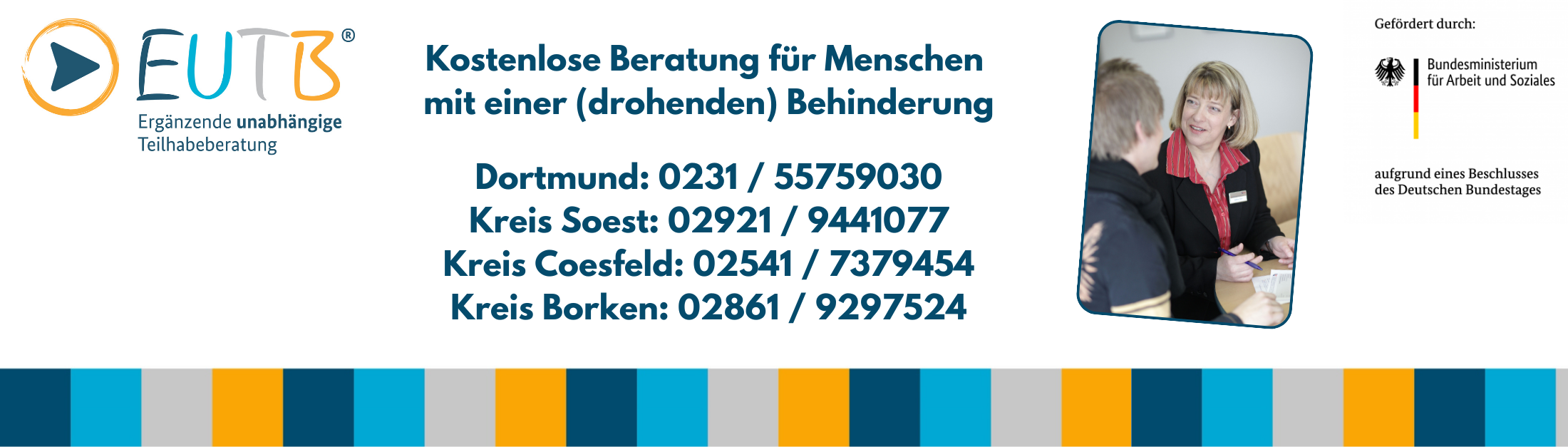 EUTB, Kostenlose Beratung für Menschen mit einer (drohenden) Behinderung, Dortmund: 0231 / 55759030, Kreis Soest: 02921 / 9441077, Kreis Coesfeld: 02541 / 7379454, Kreis Borken: 02861 / 9297524. Gefördert durch: Bundesministerium für Arbeit und Soziales aufgrund eines Beschlusses des Deutschen Bundestages